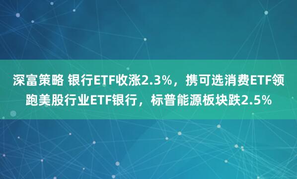 深富策略 银行ETF收涨2.3%，携可选消费ETF领跑美股行业ETF银行，标普能源板块跌2.5%