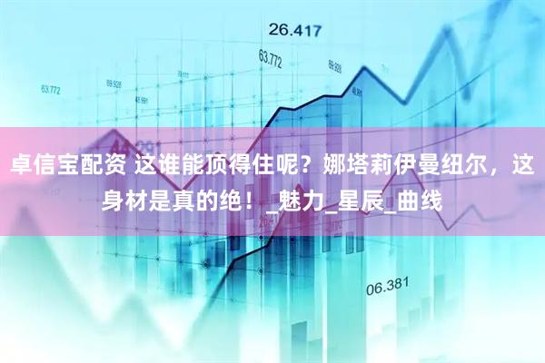卓信宝配资 这谁能顶得住呢？娜塔莉伊曼纽尔，这身材是真的绝！_魅力_星辰_曲线