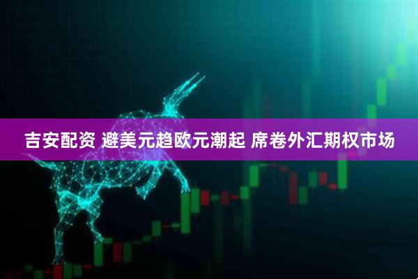 吉安配资 避美元趋欧元潮起 席卷外汇期权市场