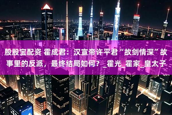 股股宝配资 霍成君：汉宣帝许平君“故剑情深”故事里的反派，最终结局如何？_霍光_霍家_皇太子