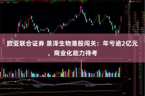 欧亚联合证券 景泽生物港股闯关：年亏逾2亿元，商业化能力待考