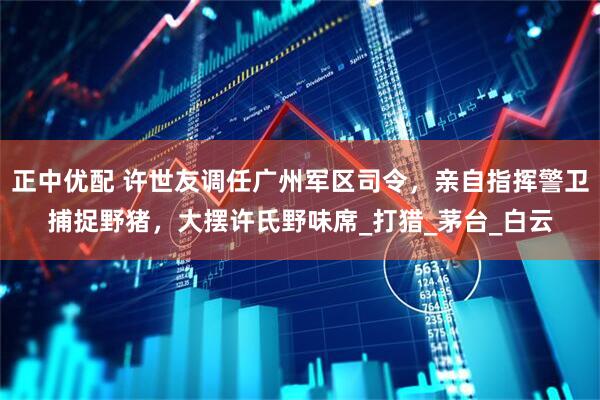 正中优配 许世友调任广州军区司令，亲自指挥警卫捕捉野猪，大摆许氏野味席_打猎_茅台_白云