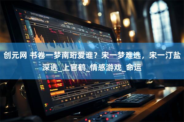创元网 书卷一梦南珩爱谁？宋一梦难选，宋一汀盐深选_上官鹤_情感游戏_命运