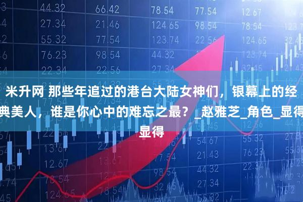 米升网 那些年追过的港台大陆女神们，银幕上的经典美人，谁是你心中的难忘之最？_赵雅芝_角色_显得
