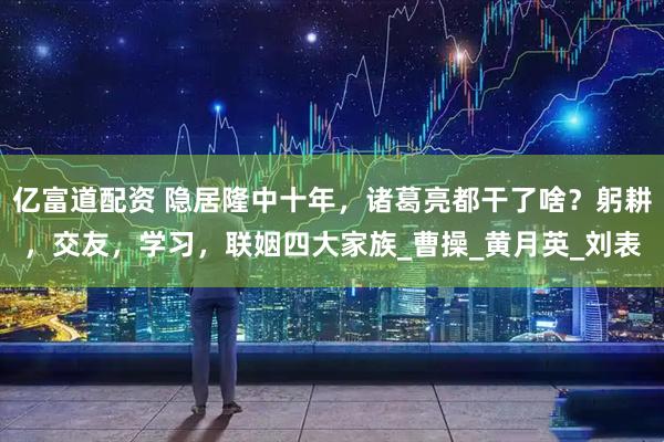 亿富道配资 隐居隆中十年，诸葛亮都干了啥？躬耕，交友，学习，联姻四大家族_曹操_黄月英_刘表