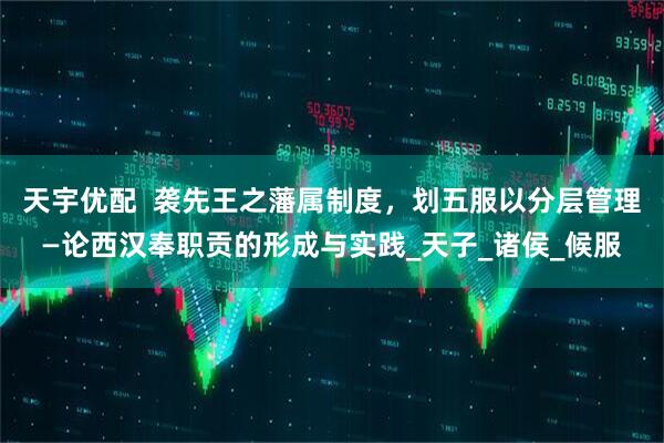 天宇优配  袭先王之藩属制度，划五服以分层管理—论西汉奉职贡的形成与实践_天子_诸侯_候服