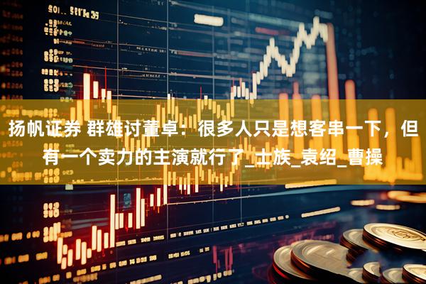 扬帆证券 群雄讨董卓：很多人只是想客串一下，但有一个卖力的主演就行了_士族_袁绍_曹操