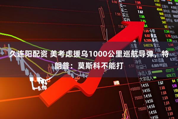 久连阳配资 美考虑援乌1000公里巡航导弹，特朗普：莫斯科不能打
