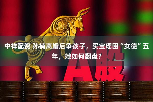 中祥配资 孙楠离婚后争孩子，买宝瑶困“女德”五年，她如何翻盘？
