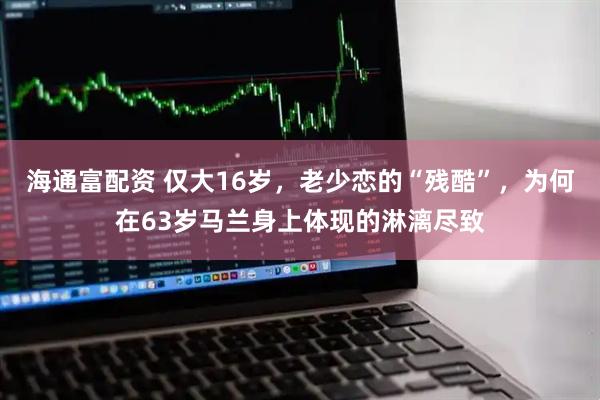 海通富配资 仅大16岁，老少恋的“残酷”，为何在63岁马兰身上体现的淋漓尽致