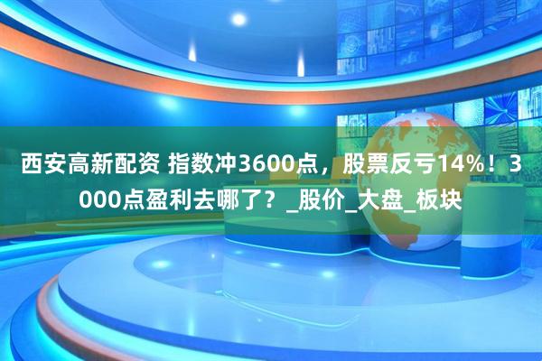 西安高新配资 指数冲3600点，股票反亏14%！3000点盈利去哪了？_股价_大盘_板块