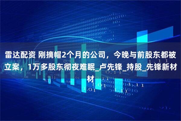 雷达配资 刚摘帽2个月的公司，今晚与前股东都被立案，1万多股东彻夜难眠_卢先锋_持股_先锋新材