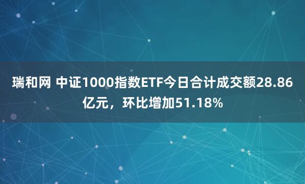 瑞和网 中证1000指数ETF今日合计成交额28.86亿元，环比增加51.18%