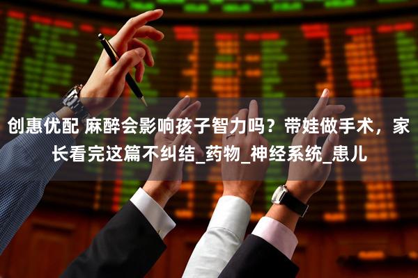 创惠优配 麻醉会影响孩子智力吗？带娃做手术，家长看完这篇不纠结_药物_神经系统_患儿