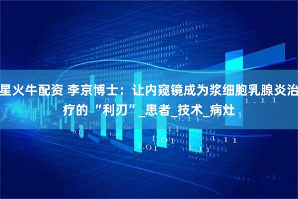 星火牛配资 李京博士：让内窥镜成为浆细胞乳腺炎治疗的 “利刃”_患者_技术_病灶