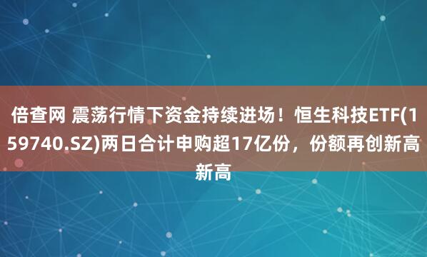 倍查网 震荡行情下资金持续进场！恒生科技ETF(159740.SZ)两日合计申购超17亿份，份额再创新高