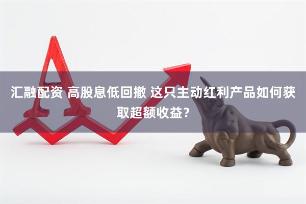 汇融配资 高股息低回撤 这只主动红利产品如何获取超额收益？