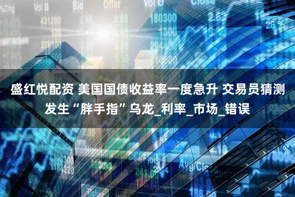 盛红悦配资 美国国债收益率一度急升 交易员猜测发生“胖手指”乌龙_利率_市场_错误