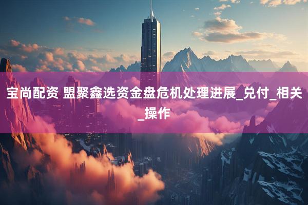 宝尚配资 盟聚鑫选资金盘危机处理进展_兑付_相关_操作