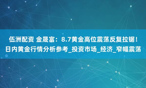 伍洲配资 金晟富：8.7黄金高位震荡反复拉锯！日内黄金行情分析参考_投资市场_经济_窄幅震荡