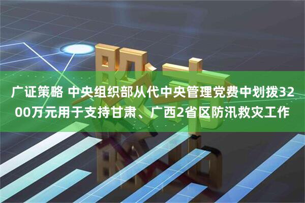 广证策略 中央组织部从代中央管理党费中划拨3200万元用于支持甘肃、广西2省区防汛救灾工作