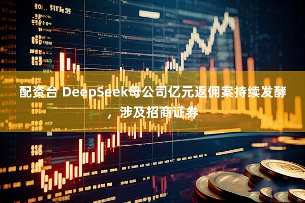 配资台 DeepSeek母公司亿元返佣案持续发酵，涉及招商证券